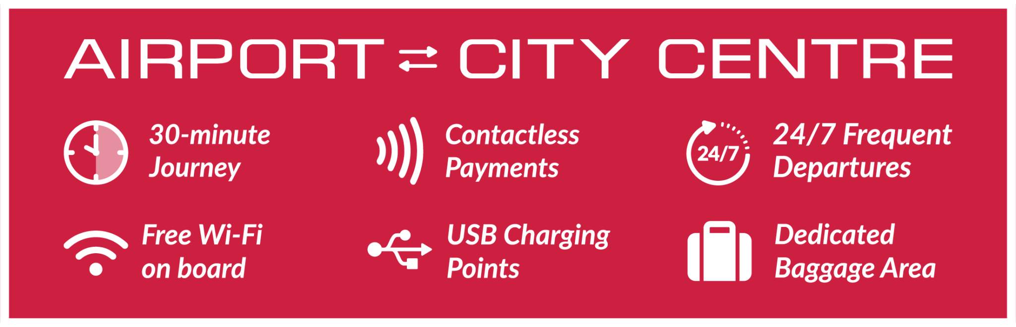 Airport to City Center. 30 minute journey. Contactless payments. 24/7 frequent departures. Free Wi-Fi on board. USB Charging Points. Dedicated Baggage Area.